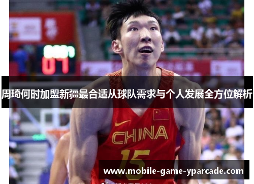 周琦何时加盟新疆最合适从球队需求与个人发展全方位解析