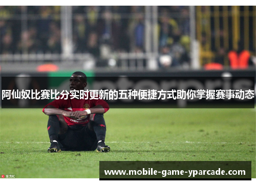 阿仙奴比赛比分实时更新的五种便捷方式助你掌握赛事动态