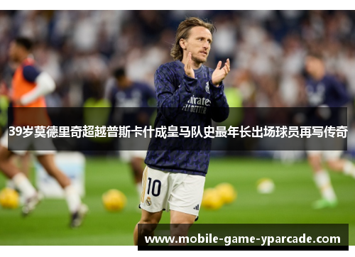 39岁莫德里奇超越普斯卡什成皇马队史最年长出场球员再写传奇