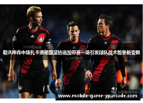 勒沃库森中场扎卡遭德国足协追加停赛一场引发球队战术前景新变数