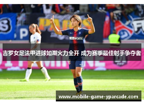 吉罗女足法甲进球如潮火力全开 成为赛季最佳射手争夺者